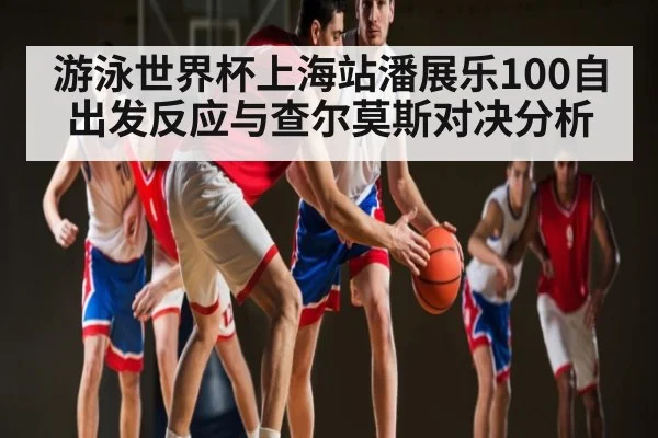 游泳世界杯上海站潘展乐100自出发反应与查尔莫斯对决分析
